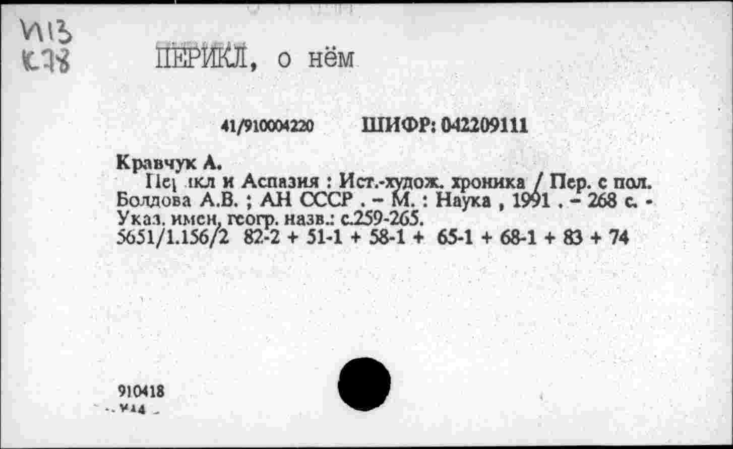 ﻿ПЕРИКЛ, о нём
41/910004220 ШИФР: 042209111
Кравчук А.
Пс1 лкл и Аспазия : И ст.-худ ож. хроника / Пер. с пол. Болдова А.В. ; АН СССР . - М. : Наука , 19$1 . - 268 с. -Указ, имен, гсогр. назв.: с.259-265.
5651/1.156/2 82-2 + 51-1 + 58-1 + 65-1 + 68-1 + 83 + 74
9)0418
-